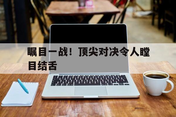 瞩目一战！顶尖对决令人瞠目结舌的简单介绍